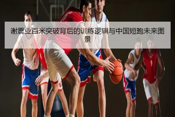 谢震业百米突破背后的训练逻辑与中国短跑未来图景