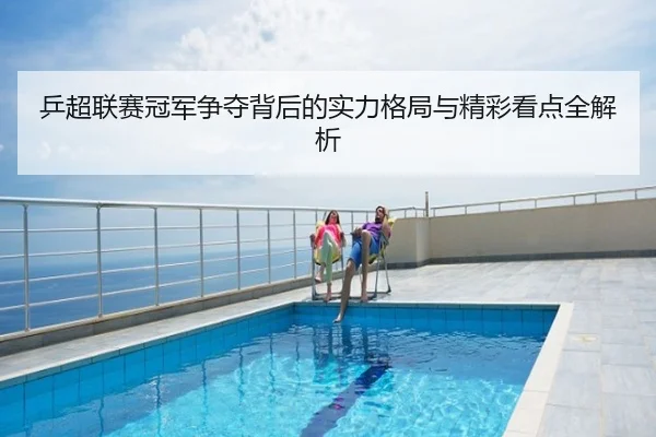 乒超联赛冠军争夺背后的实力格局与精彩看点全解析