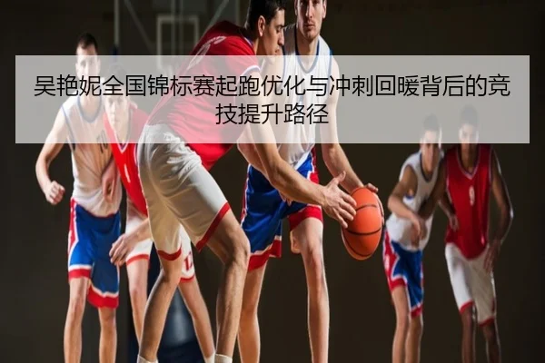 吴艳妮全国锦标赛起跑优化与冲刺回暖背后的竞技提升路径