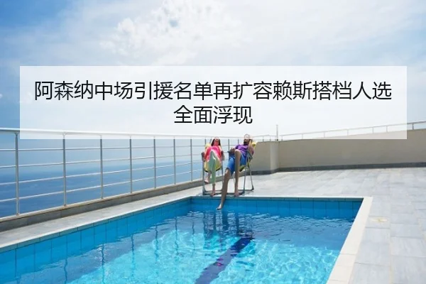 阿森纳中场引援名单再扩容赖斯搭档人选全面浮现