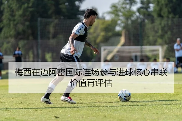 梅西在迈阿密国际连场参与进球核心串联价值再评估