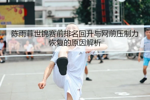 陈雨菲世锦赛前排名回升与网前压制力恢复的原因解析
