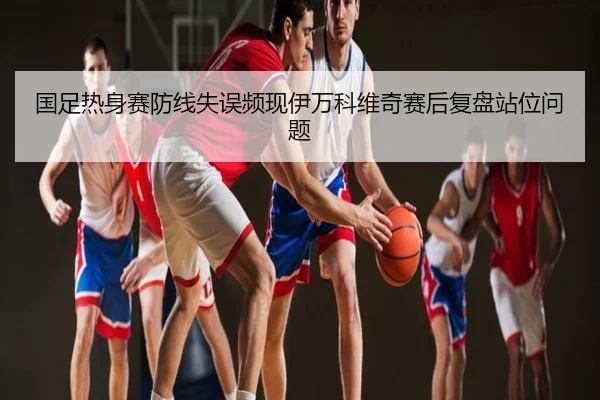 国足热身赛防线失误频现伊万科维奇赛后复盘站位问题