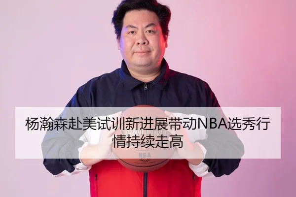 杨瀚森赴美试训新进展带动NBA选秀行情持续走高